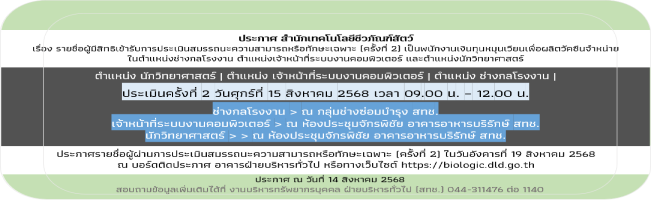 14/08/68 ประกาศสำนักเทคโนโลยีชีวภัณฑ์สัตว์ เรื่อง รายชื่อผู้มีสิทธิเข้ารับการประเมินสมรรถนะความสามารถหรือทักษะเฉพาะ (ครั้งที่ 2) เป็นพนักงานเงินทุนหมุนเวียนเพื่อผลิตวัคซีนจำหน่าย  ในตำแหน่งช่างกลโรงงาน ตำแหน่งเจ้าหน้าที่ระบบงานคอมพิวเตอร์ และตำแหน่งนักวิท